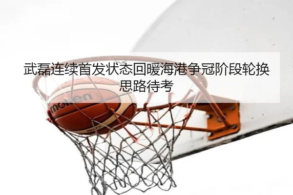 武磊连续首发状态回暖海港争冠阶段轮换思路待考